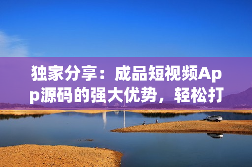 獨家分享：成品短視頻App源碼的強大優(yōu)勢，輕松打造個性化視頻平臺