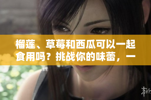 榴蓮、草莓和西瓜可以一起食用嗎？挑戰(zhàn)你的味蕾，一起來探索！