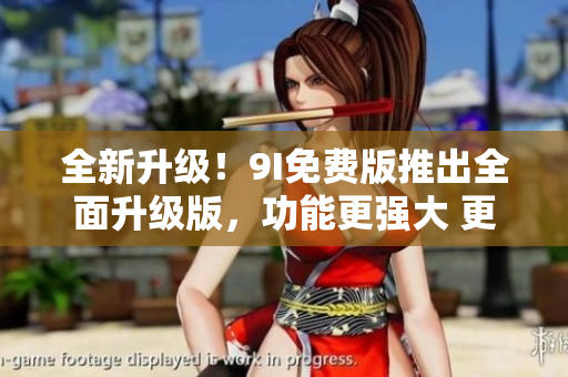 全新升級！9I免費版推出全面升級版，功能更強大 更易用,帶你領(lǐng)略全新體驗