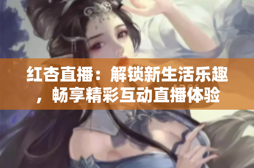 紅杏直播：解鎖新生活樂趣，暢享精彩互動直播體驗(yàn)