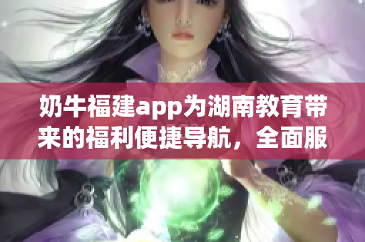 奶牛福建app為湖南教育帶來的福利便捷導(dǎo)航，全面服務(wù)和優(yōu)質(zhì)資源