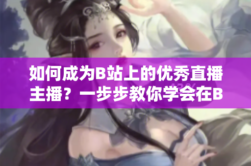 如何成為B站上的優(yōu)秀直播主播？一步步教你學(xué)會(huì)在B站上進(jìn)行直播，引領(lǐng)春雨看B站直播的熱潮