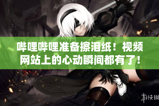 嗶哩嗶哩準(zhǔn)備擦淚紙！視頻網(wǎng)站上的心動(dòng)瞬間都有了！