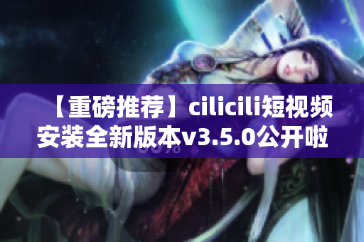 【重磅推薦】cilicili短視頻安裝全新版本v3.5.0公開啦！快來體驗全新功能！