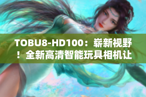 TOBU8-HD100：嶄新視野！全新高清智能玩具相機(jī)讓孩子探索創(chuàng)造