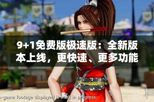 9+1免費(fèi)版極速版：全新版本上線，更快速、更多功能，全面優(yōu)化用戶體驗