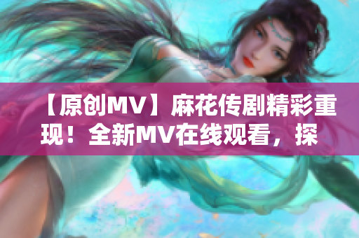 【原創(chuàng)MV】麻花傳劇精彩重現(xiàn)！全新MV在線觀看，探尋經(jīng)典故事新魅力