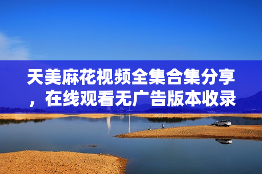 天美麻花視頻全集合集分享，在線觀看無廣告版本收錄大全