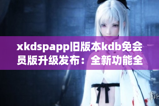 xkdspapp舊版本kdb免會員版升級發(fā)布：全新功能全面升級，享受更多會員權(quán)益