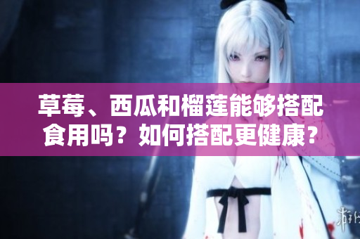 草莓、西瓜和榴蓮能夠搭配食用嗎？如何搭配更健康？