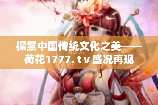 探索中國傳統(tǒng)文化之美——荷花1777. tⅴ盛況再現(xiàn)