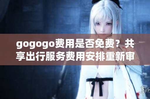 gogogo費(fèi)用是否免費(fèi)？共享出行服務(wù)費(fèi)用安排重新審視