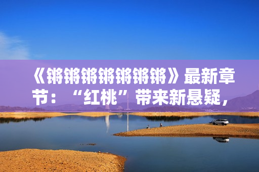 《鏘鏘鏘鏘鏘鏘鏘》最新章節(jié)：“紅桃”帶來(lái)新懸疑，讀者熱議不斷