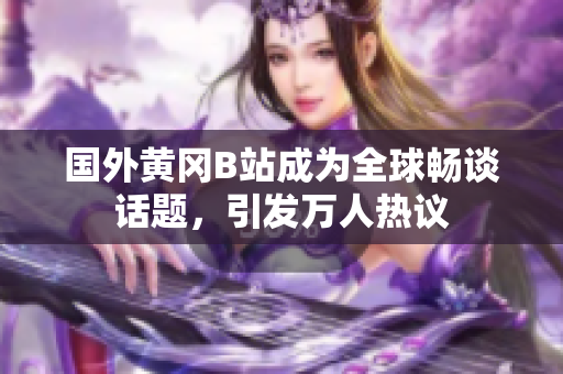 國外黃岡B站成為全球暢談話題，引發(fā)萬人熱議