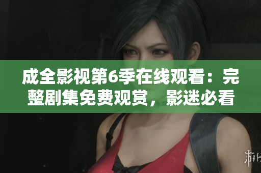 成全影視第6季在線觀看：完整劇集免費觀賞，影迷必看的精彩新篇章