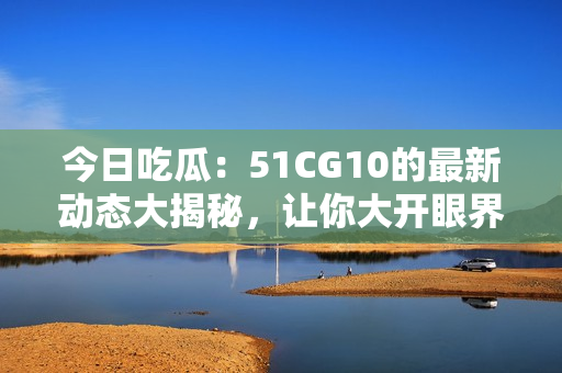 今日吃瓜：51CG10的最新動(dòng)態(tài)大揭秘，讓你大開眼界！