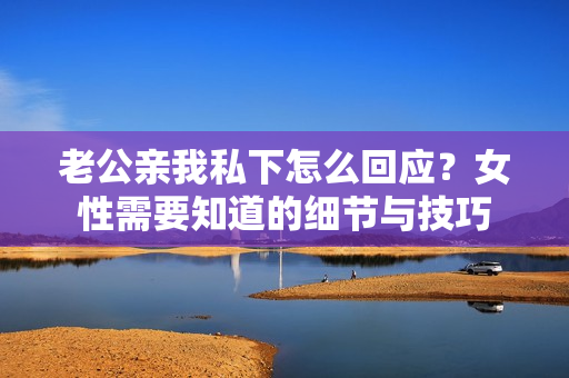 老公親我私下怎么回應(yīng)？女性需要知道的細(xì)節(jié)與技巧