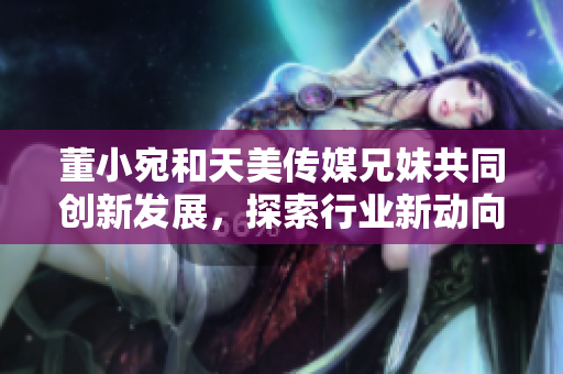董小宛和天美傳媒兄妹共同創(chuàng)新發(fā)展，探索行業(yè)新動(dòng)向