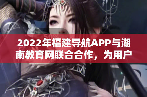 2022年福建導(dǎo)航APP與湖南教育網(wǎng)聯(lián)合合作，為用戶提供更多教育資源