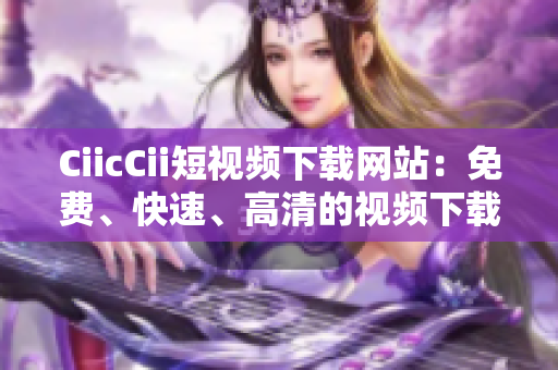CiicCii短視頻下載網(wǎng)站：免費(fèi)、快速、高清的視頻下載平臺(tái)
