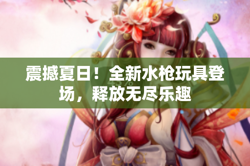 震撼夏日！全新水槍玩具登場，釋放無盡樂趣