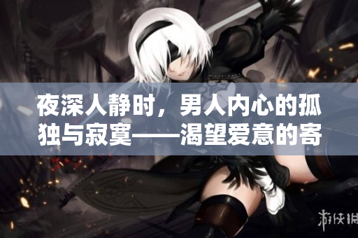 夜深人靜時，男人內(nèi)心的孤獨與寂寞——渴望愛意的寄托，尋覓心靈港灣