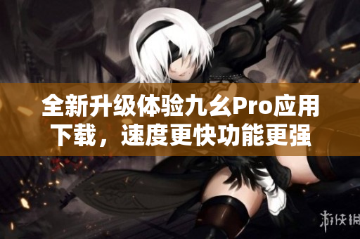 全新升級體驗九幺Pro應(yīng)用下載，速度更快功能更強