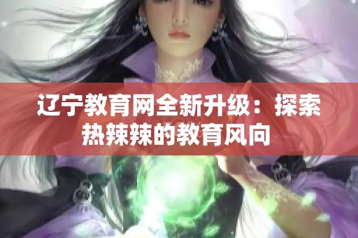 遼寧教育網(wǎng)全新升級：探索熱辣辣的教育風向 