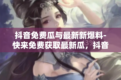 抖音免費(fèi)瓜與最新新爆料-快來免費(fèi)獲取最新瓜，抖音爆料大放送