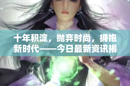 十年積淀，拋棄時尚，擁抱新時代——今日最新資訊揭秘