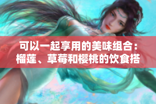 可以一起享用的美味組合：榴蓮、草莓和櫻桃的飲食搭配建議