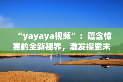 “yayaya視頻”：蘊(yùn)含驚喜的全新視界，激發(fā)探索未知的視聽盛宴