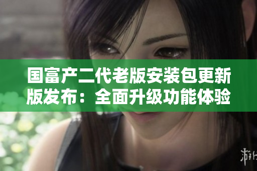 國(guó)富產(chǎn)二代老版安裝包更新版發(fā)布：全面升級(jí)功能體驗(yàn)