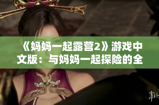 《媽媽一起露營(yíng)2》游戲中文版：與媽媽一起探險(xiǎn)的全新冒險(xiǎn)體驗(yàn)