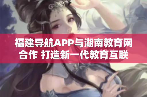 福建導(dǎo)航APP與湖南教育網(wǎng)合作 打造新一代教育互聯(lián)網(wǎng)平臺