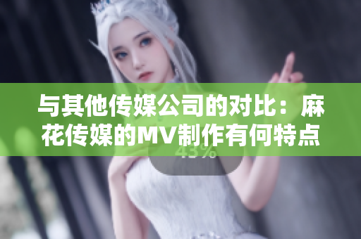 與其他傳媒公司的對比：麻花傳媒的MV制作有何特點(diǎn)？