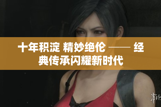 十年積淀 精妙絕倫 ── 經(jīng)典傳承閃耀新時(shí)代