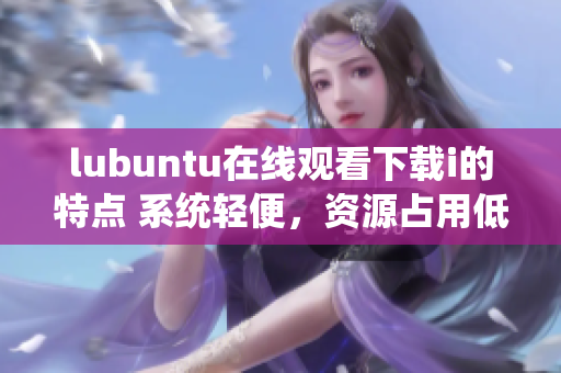 lubuntu在線觀看下載i的特點(diǎn) 系統(tǒng)輕便，資源占用低，支持流暢在線觀看和快速下載