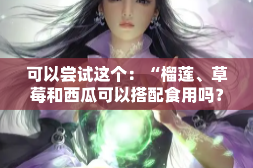 可以嘗試這個(gè)：“榴蓮、草莓和西瓜可以搭配食用嗎？吃這些水果有什么好處和注意事項(xiàng)？”