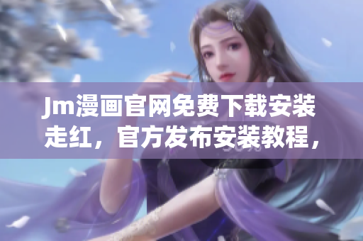 Jm漫畫官網(wǎng)免費(fèi)下載安裝走紅，官方發(fā)布安裝教程，快來了解！