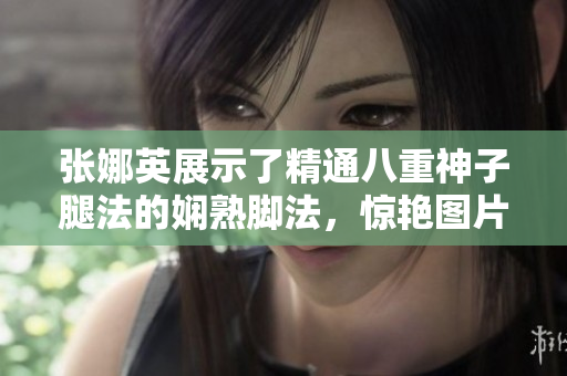 張娜英展示了精通八重神子腿法的嫻熟腳法，驚艷圖片曝光