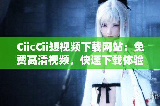 CiicCii短視頻下載網(wǎng)站：免費(fèi)高清視頻，快速下載體驗(yàn)