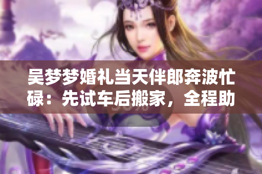 吳夢(mèng)夢(mèng)婚禮當(dāng)天伴郎奔波忙碌：先試車后搬家，全程助力 其婚禮的準(zhǔn)備之路!
