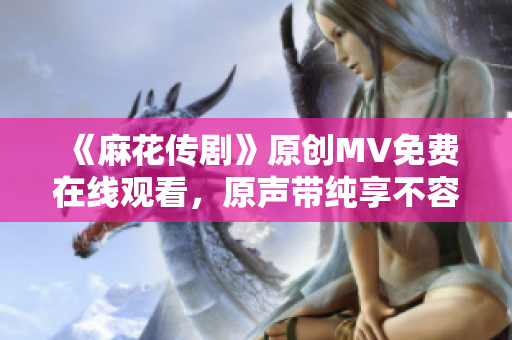 《麻花傳劇》原創(chuàng)MV免費(fèi)在線觀看，原聲帶純享不容錯(cuò)過(guò)