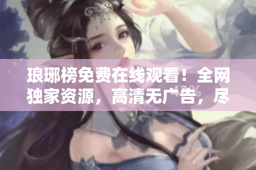 瑯琊榜免費在線觀看！全網獨家資源，高清無廣告，盡在麻花影視！