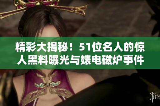 精彩大揭秘！51位名人的驚人黑料曝光與婊電磁爐事件揭秘