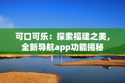 可口可樂：探索福建之美，全新導(dǎo)航app功能揭秘