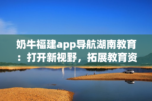 奶牛福建app導(dǎo)航湖南教育：打開新視野，拓展教育資源，提升學(xué)習(xí)效率