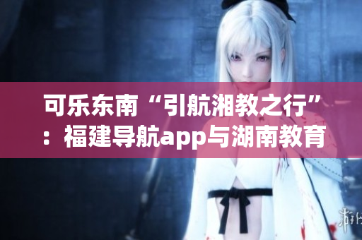 可樂(lè)東南“引航湘教之行”：福建導(dǎo)航app與湖南教育攜手共進(jìn)