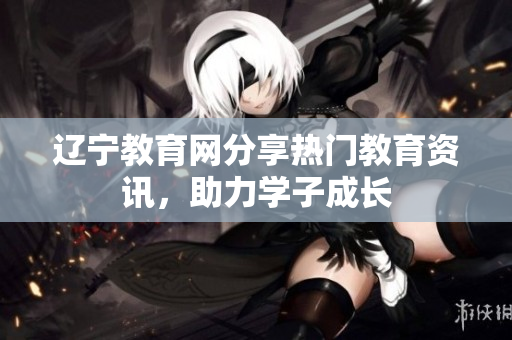 遼寧教育網(wǎng)分享熱門教育資訊，助力學子成長